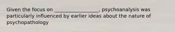 Given the focus on __________________, psychoanalysis was particularly influenced by earlier ideas about the nature of psychopathology