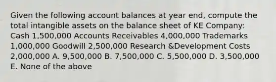 Given the following account balances at year end, compute the total intangible assets on the balance sheet of KE Company: Cash 1,500,000 Accounts Receivables 4,000,000 Trademarks 1,000,000 Goodwill 2,500,000 Research &Development Costs 2,000,000 A. 9,500,000 B. 7,500,000 C. 5,500,000 D. 3,500,000 E. None of the above