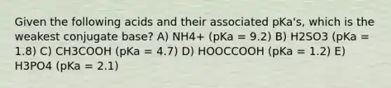 Given the following acids and their associated pKa's, which is the weakest conjugate base? A) NH4+ (pKa = 9.2) B) H2SO3 (pKa = 1.8) C) CH3COOH (pKa = 4.7) D) HOOCCOOH (pKa = 1.2) E) H3PO4 (pKa = 2.1)