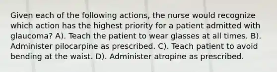 Given each of the following actions, the nurse would recognize which action has the highest priority for a patient admitted with glaucoma? A). Teach the patient to wear glasses at all times. B). Administer pilocarpine as prescribed. C). Teach patient to avoid bending at the waist. D). Administer atropine as prescribed.