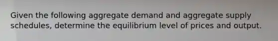 Given the following aggregate demand and aggregate supply schedules, determine the equilibrium level of prices and output.