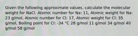 Given the following approximate values, calculate the molecular weight for NaCl. Atomic number for Na: 11, Atomic weight for Na: 23 g/mol, Atomic number for Cl: 17, Atomic weight for Cl: 35 g/mol, Boiling point for Cl: -34 °C 28 g/mol 11 g/mol 34 g/mol 40 g/mol 58 g/mol