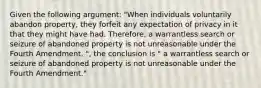 Given the following argument: "When individuals voluntarily abandon property, they forfeit any expectation of privacy in it that they might have had. Therefore, a warrantless search or seizure of abandoned property is not unreasonable under the Fourth Amendment. ", the conclusion is " a warrantless search or seizure of abandoned property is not unreasonable under the Fourth Amendment."