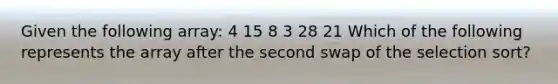 Given the following array: 4 15 8 3 28 21 Which of the following represents the array after the second swap of the <a href='https://www.questionai.com/knowledge/kxsZQuF8NN-selection-sort' class='anchor-knowledge'>selection sort</a>?