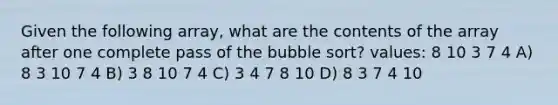 Given the following array, what are the contents of the array after one complete pass of the bubble sort? values: 8 10 3 7 4 A) 8 3 10 7 4 B) 3 8 10 7 4 C) 3 4 7 8 10 D) 8 3 7 4 10