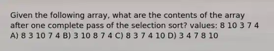 Given the following array, what are the contents of the array after one complete pass of the selection sort? values: 8 10 3 7 4 A) 8 3 10 7 4 B) 3 10 8 7 4 C) 8 3 7 4 10 D) 3 4 7 8 10