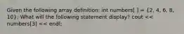 Given the following array definition: int numbers[ ] = (2, 4, 6, 8, 10); What will the following statement display? cout << numbers[3] << endl;