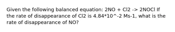 Given the following balanced equation: 2NO + Cl2 -> 2NOCl If the rate of disappearance of Cl2 is 4.84*10^-2 Ms-1, what is the rate of disappearance of NO?