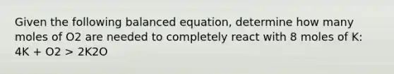 Given the following balanced equation, determine how many moles of O2 are needed to completely react with 8 moles of K: 4K + O2 > 2K2O