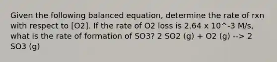 Given the following balanced equation, determine the rate of rxn with respect to [O2]. If the rate of O2 loss is 2.64 x 10^-3 M/s, what is the rate of formation of SO3? 2 SO2 (g) + O2 (g) --> 2 SO3 (g)