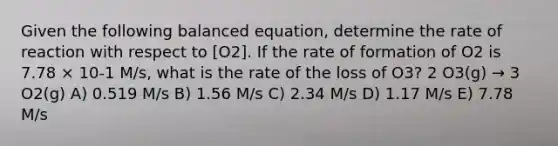 Given the following balanced equation, determine the rate of reaction with respect to [O2]. If the rate of formation of O2 is 7.78 × 10-1 M/s, what is the rate of the loss of O3? 2 O3(g) → 3 O2(g) A) 0.519 M/s B) 1.56 M/s C) 2.34 M/s D) 1.17 M/s E) 7.78 M/s