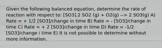 Given the following balanced equation, determine the rate of reaction with respect to: [SO3].2 SO2 (g) + O2(g) --> 2 SO3(g) A) Rate = + 1/2̇ [SO3]/change in time B) Rate = - [SO3]/change in time C) Rate = + 2 ̇[SO3]/change in time D) Rate = -1/2 ̇[SO3]/change i time E) It is not possible to determine without more information.