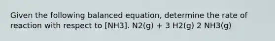 Given the following balanced equation, determine the rate of reaction with respect to [NH3]. N2(g) + 3 H2(g) 2 NH3(g)