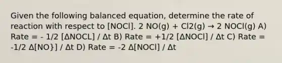 Given the following balanced equation, determine the rate of reaction with respect to [NOCl]. 2 NO(g) + Cl2(g) → 2 NOCl(g) A) Rate = - 1/2 [ΔNOCL] / Δt B) Rate = +1/2 [ΔNOCl] / Δt C) Rate = -1/2 Δ[NO}] / Δt D) Rate = -2 Δ[NOCl] / Δt