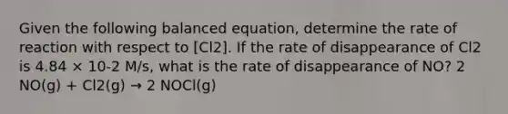 Given the following balanced equation, determine the rate of reaction with respect to [Cl2]. If the rate of disappearance of Cl2 is 4.84 × 10-2 M/s, what is the rate of disappearance of NO? 2 NO(g) + Cl2(g) → 2 NOCl(g)