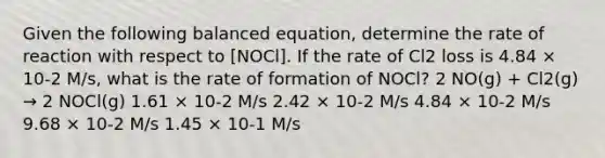 Given the following balanced equation, determine the rate of reaction with respect to [NOCl]. If the rate of Cl2 loss is 4.84 × 10-2 M/s, what is the rate of formation of NOCl? 2 NO(g) + Cl2(g) → 2 NOCl(g) 1.61 × 10-2 M/s 2.42 × 10-2 M/s 4.84 × 10-2 M/s 9.68 × 10-2 M/s 1.45 × 10-1 M/s