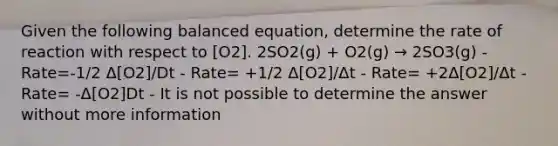 Given the following balanced equation, determine the rate of reaction with respect to [O2]. 2SO2(g) + O2(g) → 2SO3(g) - Rate=-1/2 Δ[O2]/Dt - Rate= +1/2 Δ[O2]/Δt - Rate= +2Δ[O2]/Δt - Rate= -Δ[O2]Dt - It is not possible to determine the answer without more information