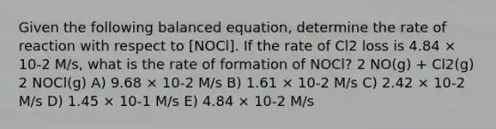 Given the following balanced equation, determine the rate of reaction with respect to [NOCl]. If the rate of Cl2 loss is 4.84 × 10-2 M/s, what is the rate of formation of NOCl? 2 NO(g) + Cl2(g) 2 NOCl(g) A) 9.68 × 10-2 M/s B) 1.61 × 10-2 M/s C) 2.42 × 10-2 M/s D) 1.45 × 10-1 M/s E) 4.84 × 10-2 M/s