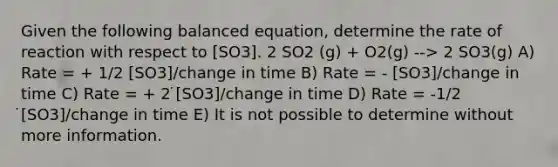 Given the following balanced equation, determine the rate of reaction with respect to [SO3]. 2 SO2 (g) + O2(g) --> 2 SO3(g) A) Rate = + 1/2 [SO3]/change in time B) Rate = - [SO3]/change in time C) Rate = + 2 ̇[SO3]/change in time D) Rate = -1/2 ̇[SO3]/change in time E) It is not possible to determine without more information.