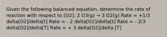 Given the following balanced equation, determine the rate of reaction with respect to [O2]. 2 O3(g) → 3 O2(g) Rate = +1/3 delta[O2]/delta[t] Rate = - 2 delta[O2]/delta[t] Rate = - 2/3 delta[O2]/delta[T] Rate = + 3 delta[O2]/delta [T]