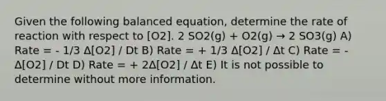 Given the following balanced equation, determine the rate of reaction with respect to [O2]. 2 SO2(g) + O2(g) → 2 SO3(g) A) Rate = - 1/3 Δ[O2] / Dt B) Rate = + 1/3 Δ[O2] / Δt C) Rate = - Δ[O2] / Dt D) Rate = + 2Δ[O2] / Δt E) It is not possible to determine without more information.