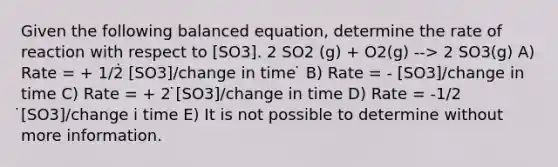 Given the following balanced equation, determine the rate of reaction with respect to [SO3]. 2 SO2 (g) + O2(g) --> 2 SO3(g) A) Rate = + 1/2̇ [SO3]/change in time ̇ B) Rate = - [SO3]/change in time C) Rate = + 2 ̇[SO3]/change in time D) Rate = -1/2 ̇[SO3]/change i time E) It is not possible to determine without more information.