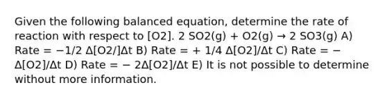 Given the following balanced equation, determine the rate of reaction with respect to [O2]. 2 SO2(g) + O2(g) → 2 SO3(g) A) Rate = −1/2 Δ[O2/]Δt B) Rate = + 1/4 Δ[O2]/Δt C) Rate = − Δ[O2]/Δt D) Rate = − 2Δ[O2]/Δt E) It is not possible to determine without more information.