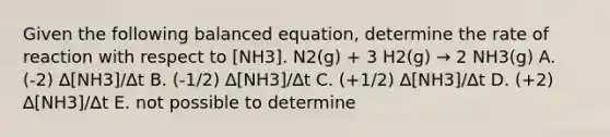 Given the following balanced equation, determine the rate of reaction with respect to [NH3]. N2(g) + 3 H2(g) → 2 NH3(g) A. (-2) ∆[NH3]/∆t B. (-1/2) ∆[NH3]/∆t C. (+1/2) ∆[NH3]/∆t D. (+2) ∆[NH3]/∆t E. not possible to determine