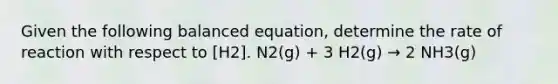 Given the following balanced equation, determine the rate of reaction with respect to [H2]. N2(g) + 3 H2(g) → 2 NH3(g)