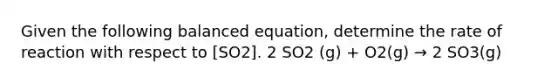 Given the following balanced equation, determine the rate of reaction with respect to [SO2]. 2 SO2 (g) + O2(g) → 2 SO3(g)