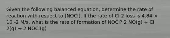 Given the following balanced equation, determine the rate of reaction with respect to [NOCl]. If the rate of Cl 2 loss is 4.84 × 10 -2 M/s, what is the rate of formation of NOCl? 2 NO(g) + Cl 2(g) → 2 NOCl(g)