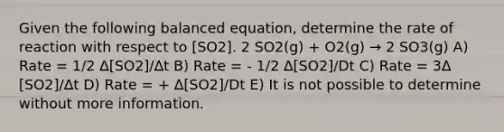 Given the following balanced equation, determine the rate of reaction with respect to [SO2]. 2 SO2(g) + O2(g) → 2 SO3(g) A) Rate = 1/2 ∆[SO2]/∆t B) Rate = - 1/2 ∆[SO2]/Dt C) Rate = 3∆ [SO2]/∆t D) Rate = + ∆[SO2]/Dt E) It is not possible to determine without more information.