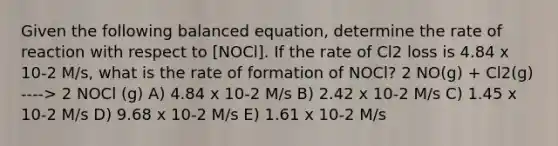 Given the following balanced equation, determine the rate of reaction with respect to [NOCl]. If the rate of Cl2 loss is 4.84 x 10-2 M/s, what is the rate of formation of NOCl? 2 NO(g) + Cl2(g) ----> 2 NOCl (g) A) 4.84 x 10-2 M/s B) 2.42 x 10-2 M/s C) 1.45 x 10-2 M/s D) 9.68 x 10-2 M/s E) 1.61 x 10-2 M/s