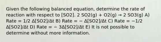 Given the following balanced equation, determine the rate of reaction with respect to [SO2]. 2 SO2(g) + O2(g) → 2 SO3(g) A) Rate = 1/2 Δ[SO2]/Δt B) Rate = − Δ[SO2]/Δt C) Rate = −1/2 Δ[SO2]/Δt D) Rate = − 3Δ[SO2]/Δt E) It is not possible to determine without more information.