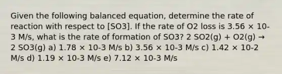 Given the following balanced equation, determine the rate of reaction with respect to [SO3]. If the rate of O2 loss is 3.56 × 10-3 M/s, what is the rate of formation of SO3? 2 SO2(g) + O2(g) → 2 SO3(g) a) 1.78 × 10-3 M/s b) 3.56 × 10-3 M/s c) 1.42 × 10-2 M/s d) 1.19 × 10-3 M/s e) 7.12 × 10-3 M/s