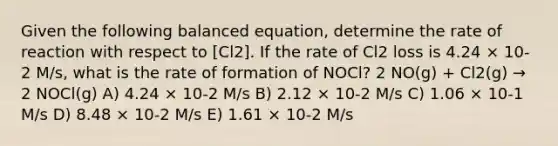 Given the following balanced equation, determine the rate of reaction with respect to [Cl2]. If the rate of Cl2 loss is 4.24 × 10-2 M/s, what is the rate of formation of NOCl? 2 NO(g) + Cl2(g) → 2 NOCl(g) A) 4.24 × 10-2 M/s B) 2.12 × 10-2 M/s C) 1.06 × 10-1 M/s D) 8.48 × 10-2 M/s E) 1.61 × 10-2 M/s