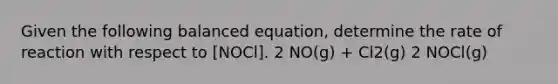 Given the following balanced equation, determine the rate of reaction with respect to [NOCl]. 2 NO(g) + Cl2(g) 2 NOCl(g)