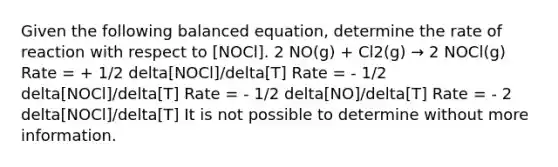 Given the following balanced equation, determine the rate of reaction with respect to [NOCl]. 2 NO(g) + Cl2(g) → 2 NOCl(g) Rate = + 1/2 delta[NOCl]/delta[T] Rate = - 1/2 delta[NOCl]/delta[T] Rate = - 1/2 delta[NO]/delta[T] Rate = - 2 delta[NOCl]/delta[T] It is not possible to determine without more information.