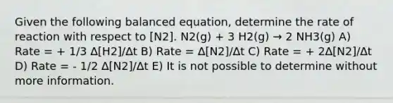 Given the following balanced equation, determine the rate of reaction with respect to [N2]. N2(g) + 3 H2(g) → 2 NH3(g) A) Rate = + 1/3 ∆[H2]/∆t B) Rate = ∆[N2]/∆t C) Rate = + 2∆[N2]/∆t D) Rate = - 1/2 ∆[N2]/∆t E) It is not possible to determine without more information.