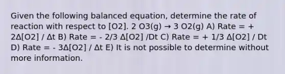 Given the following balanced equation, determine the rate of reaction with respect to [O2]. 2 O3(g) → 3 O2(g) A) Rate = + 2Δ[O2] / Δt B) Rate = - 2/3 Δ[O2] /Dt C) Rate = + 1/3 Δ[O2] / Dt D) Rate = - 3Δ[O2] / Δt E) It is not possible to determine without more information.