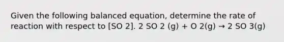 Given the following balanced equation, determine the rate of reaction with respect to [SO 2]. 2 SO 2 (g) + O 2(g) → 2 SO 3(g)