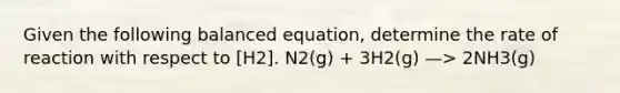 Given the following balanced equation, determine the rate of reaction with respect to [H2]. N2(g) + 3H2(g) —> 2NH3(g)