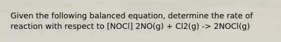 Given the following balanced equation, determine the rate of reaction with respect to [NOCl] 2NO(g) + Cl2(g) -> 2NOCl(g)