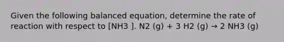 Given the following balanced equation, determine the rate of reaction with respect to [NH3 ]. N2 (g) + 3 H2 (g) → 2 NH3 (g)