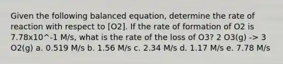 Given the following balanced equation, determine the rate of reaction with respect to [O2]. If the rate of formation of O2 is 7.78x10^-1 M/s, what is the rate of the loss of O3? 2 O3(g) -> 3 O2(g) a. 0.519 M/s b. 1.56 M/s c. 2.34 M/s d. 1.17 M/s e. 7.78 M/s