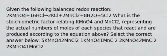 Given the following balanced redox reaction: 2KMnO4+16HCl→2KCl+2MnCl2+8H2O+5Cl2 What is the stoichiometric factor relating KMnO4 and MnCl2, representing the actual numbers of moles of each species that react and are produced according to the equation above? Select the correct answer below: 5KMnO42MnCl2 1KMnO41MnCl2 2KMnO42MnCl2 2KMnO41MnCl2