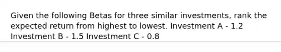 Given the following Betas for three similar investments, rank the expected return from highest to lowest. Investment A - 1.2 Investment B - 1.5 Investment C - 0.8