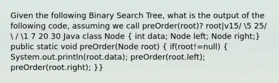 Given the following Binary Search Tree, what is the output of the following code, assuming we call preOrder(root)? root|v15/ 5 25/  / 1 7 20 30 Java class Node ( int data; Node left; Node right;) public static void preOrder(Node root) ( if(root!=null) { System.out.println(root.data); preOrder(root.left); preOrder(root.right); )}