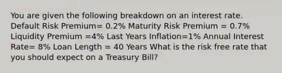 You are given the following breakdown on an interest rate. Default Risk Premium= 0.2% Maturity Risk Premium = 0.7% Liquidity Premium =4% Last Years Inflation=1% Annual Interest Rate= 8% Loan Length = 40 Years What is the risk free rate that you should expect on a Treasury Bill?