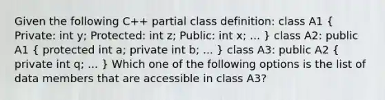 Given the following C++ partial class definition: class A1 ( Private: int y; Protected: int z; Public: int x; ... ) class A2: public A1 ( protected int a; private int b; ... ) class A3: public A2 ( private int q; ... ) Which one of the following options is the list of data members that are accessible in class A3?